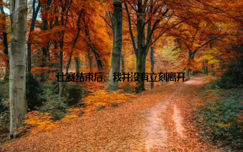 比赛结束后, 我并没有立刻离开