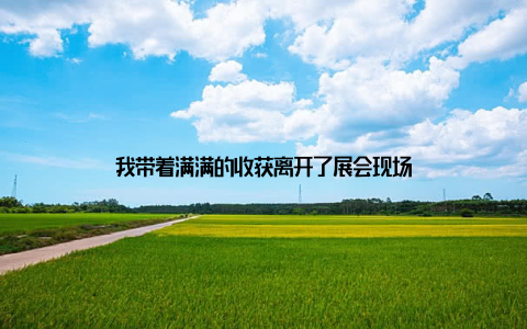 我带着满满的收获离开了展会现场